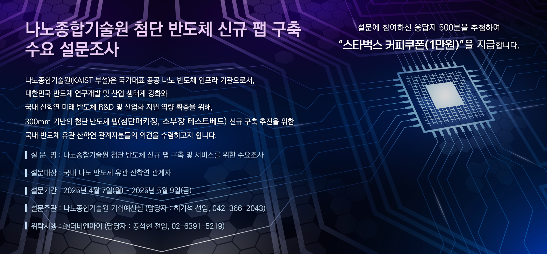 나노종합기술원 첨단 반도체 신규 팹 구축 수요 설문조사 (설문에 참여하신 응답자 500분을 추첨하여 스타벅스 커피쿠폰(1만원)을 지급합니다.)
나노종합기술원(KAIST 부설)은 국가대표 공공 나노 반도체 인프라 기관으로서, 대한민국 반도체 연구개발 및 산업 생태계 강화와 국내 산학연 미래 반도체 R&D 및 산업화 지원 역량 확충을 위해, 300mm 기반의 첨단 반도체 팹(첨단패키징, 소부장 테스트베드) 신규 구축 추진을 위한 국내 반도체 유관 산학연 관계자분들의 의견을 수렴하고자 합니다.
설문명: 나노종합기술원 첨단 반도체 신규 팹 구축 및 서비를 위한 수요조사
설문대상: 국내 나노 반도체 유관 산학연 관계자
설문기간: 2025년 4월 7일(월) ~ 2025년 5월 9일(금)
설문주관: 나노종합기술원 기획예산실 (담당자: 허기석 선임, 042-366-2043)
위탁시행: (주)더비엔아이 (담당자: 공석현 전임, 02-6391-5219)