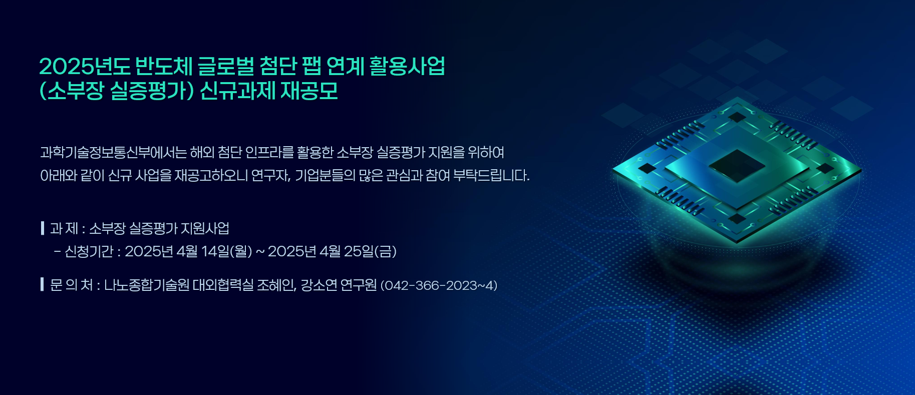 2025년도 반도체 글로벌 첨단 팹 연계 활용사업(소부장 실증평가) 신규과제 재공모
과학기술정보통신부에서는 해외 첨단 인프라를 활용한 소부장 실증평가 지원을 위하여 아래와 같이 신규 사업을 재공고하오니 연구자, 기업분들의 많은 관심과 참여 부탁드립니다.
과제: 소부장 실증평가 지원사업 -신청기간: 2025년 4월 14일(월) ~ 2025년 4월 25일(금)
문의처: 나노종합기술원 대외협력실 조혜인, 강소연 연구원 (042-366-2023~4)